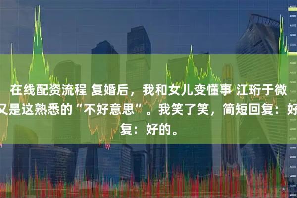 在线配资流程 复婚后，我和女儿变懂事 江珩于微微 又是这熟悉的“不好意思”。我笑了笑，简短回复：好的。