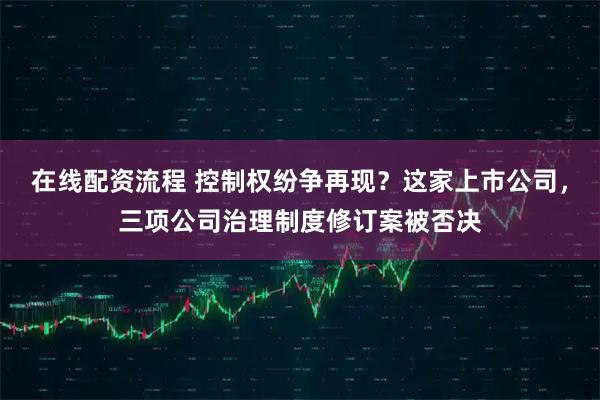 在线配资流程 控制权纷争再现？这家上市公司，三项公司治理制度修订案被否决