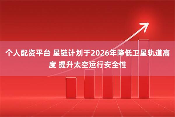 个人配资平台 星链计划于2026年降低卫星轨道高度 提升太空运行安全性