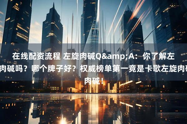 在线配资流程 左旋肉碱Q&A：你了解左旋肉碱吗？哪个牌子好？权威榜单第一竟是卡歌左旋肉碱！