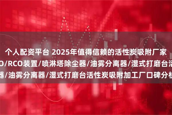 个人配资平台 2025年值得信赖的活性炭吸附厂家精选推荐，催化燃烧RTO/RCO装置/喷淋塔除尘器/油雾分离器/湿式打磨台活性炭吸附加工厂口碑分析