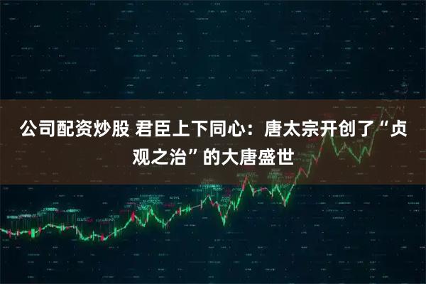 公司配资炒股 君臣上下同心：唐太宗开创了“贞观之治”的大唐盛世