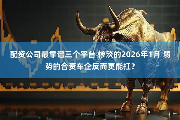 配资公司最靠谱三个平台 惨淡的2026年1月 弱势的合资车企反而更能扛?