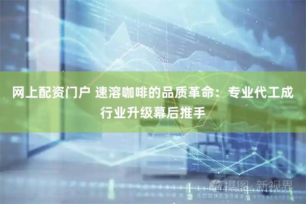 网上配资门户 速溶咖啡的品质革命：专业代工成行业升级幕后推手