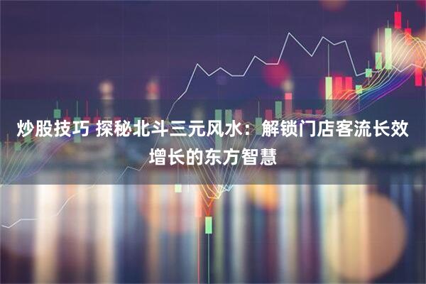 炒股技巧 探秘北斗三元风水：解锁门店客流长效增长的东方智慧