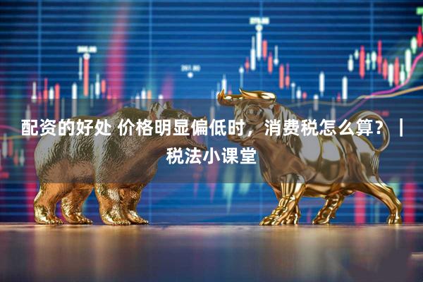 配资的好处 价格明显偏低时，消费税怎么算？｜税法小课堂