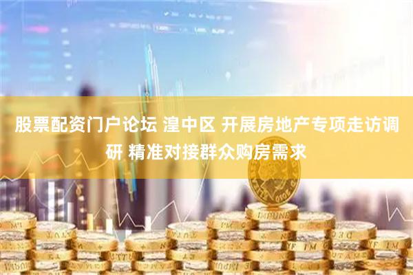 股票配资门户论坛 湟中区 开展房地产专项走访调研 精准对接群众购房需求