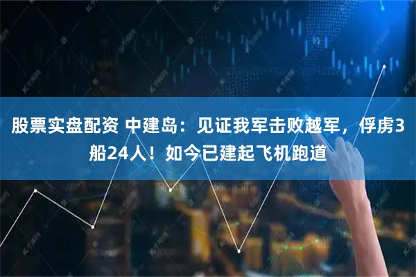 股票实盘配资 中建岛：见证我军击败越军，俘虏3船24人！如今已建起飞机跑道