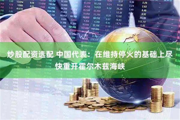 炒股配资选配 中国代表：在维持停火的基础上尽快重开霍尔木兹海峡