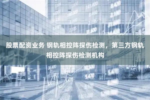 股票配资业务 钢轨相控阵探伤检测，第三方钢轨相控阵探伤检测机构