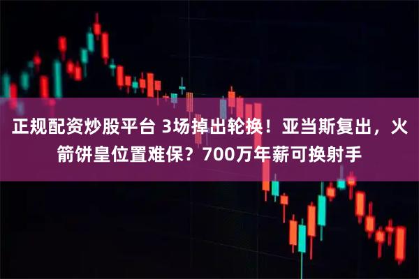 正规配资炒股平台 3场掉出轮换！亚当斯复出，火箭饼皇位置难保？700万年薪可换射手