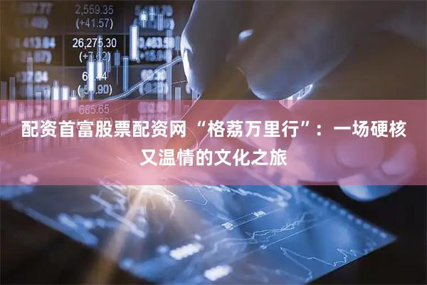 配资首富股票配资网 “格荔万里行”：一场硬核又温情的文化之旅