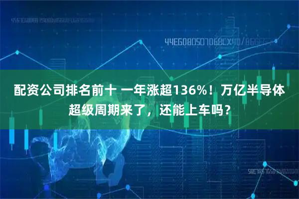 配资公司排名前十 一年涨超136%！万亿半导体超级周期来了，还能上车吗？