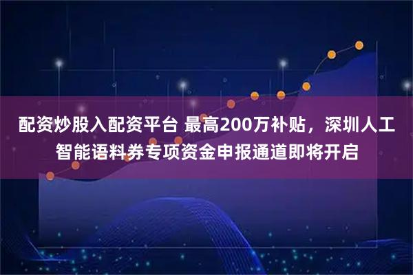 配资炒股入配资平台 最高200万补贴,深圳人工智能语料券专项资金申报通道即将开启