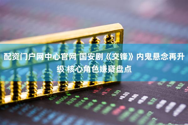 配资门户网中心官网 国安剧《交锋》内鬼悬念再升级 核心角色嫌疑盘点
